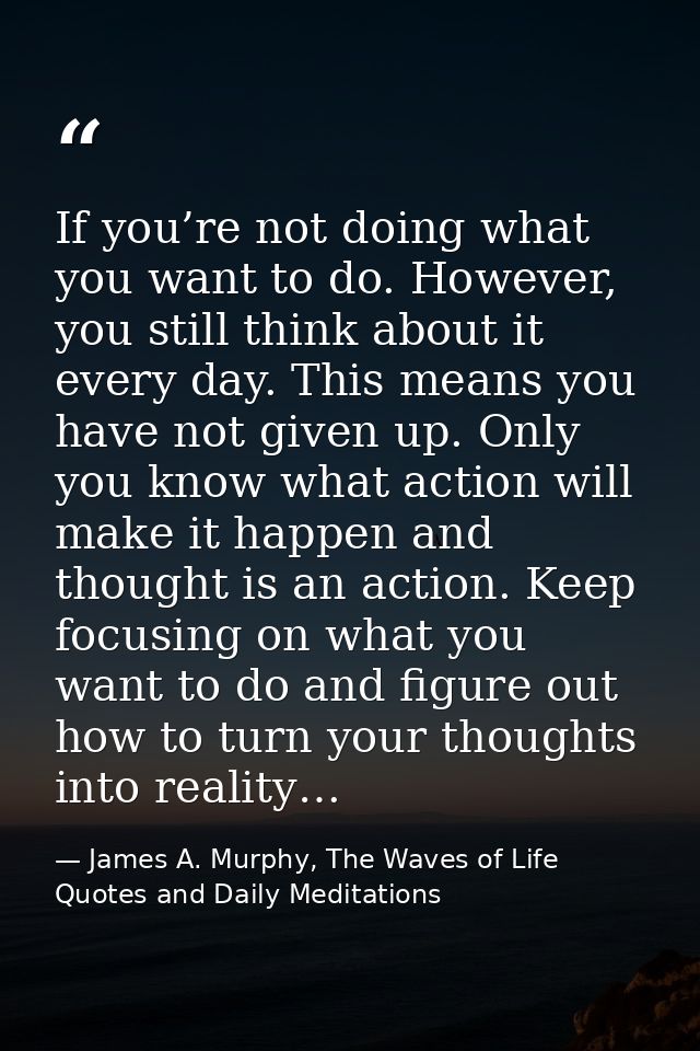 If you’re not doing what you want to do. However, you still think about it every day. This means you have not given up.  — James A. Murphy, The Waves of Life Quotes and Daily Meditations