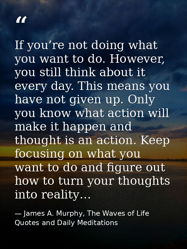 If you’re not doing what you want to do. However, you still think about it every day. This means you have not given up.  — James A. Murphy, The Waves of Life Quotes and Daily Meditations