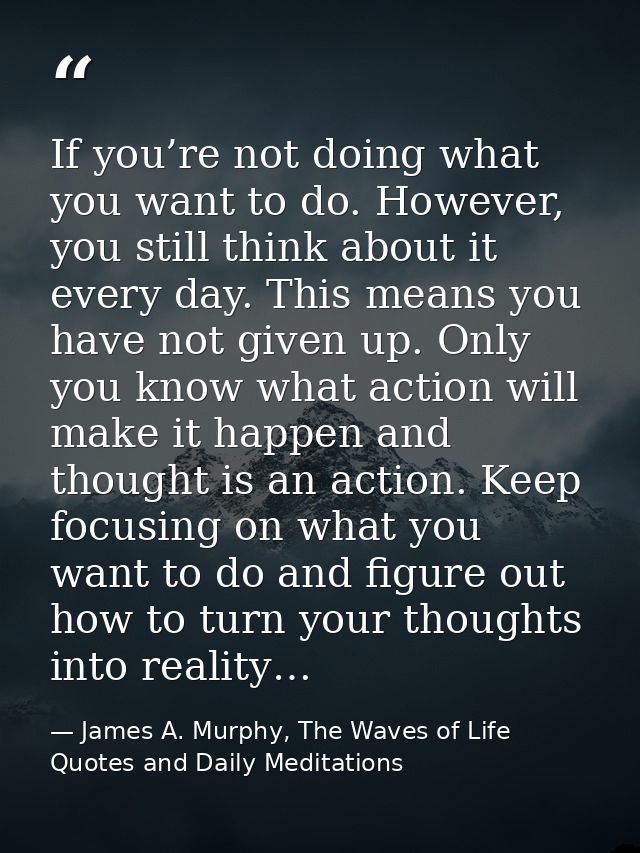 If you’re not doing what you want to do. However, you still think about it every day. This means you have not given up.  — James A. Murphy, The Waves of Life Quotes and Daily Meditations