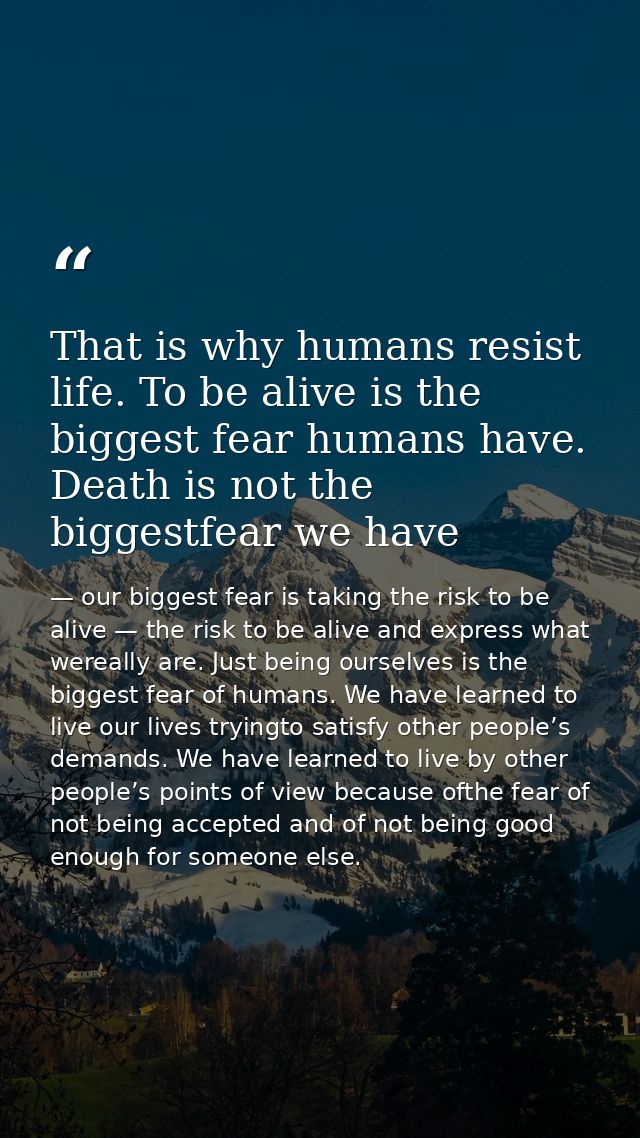 That is why humans resist life. To be alive is the biggest fear humans have. Death is not the biggestfear we have — our biggest fear is taking the risk to be alive — the risk to be alive and express what wereally are. Just being ourselves is the biggest fear of humans. We have learned to live our lives tryingto satisfy other people’s demands. We have learned to live by other people’s points of view because ofthe fear of not being accepted and of not being good enough for someone else.