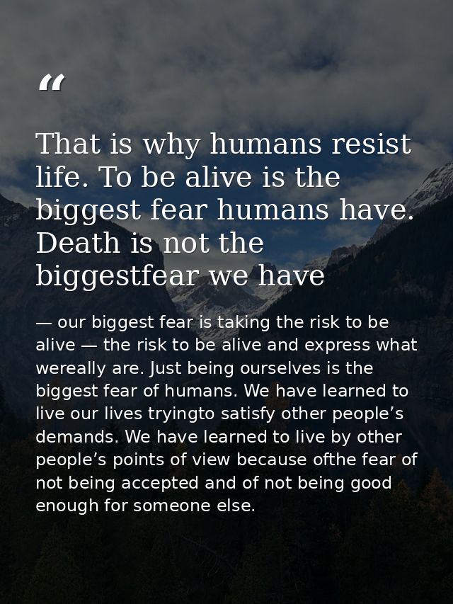 That is why humans resist life. To be alive is the biggest fear humans have. Death is not the biggestfear we have — our biggest fear is taking the risk to be alive — the risk to be alive and express what wereally are. Just being ourselves is the biggest fear of humans. We have learned to live our lives tryingto satisfy other people’s demands. We have learned to live by other people’s points of view because ofthe fear of not being accepted and of not being good enough for someone else.