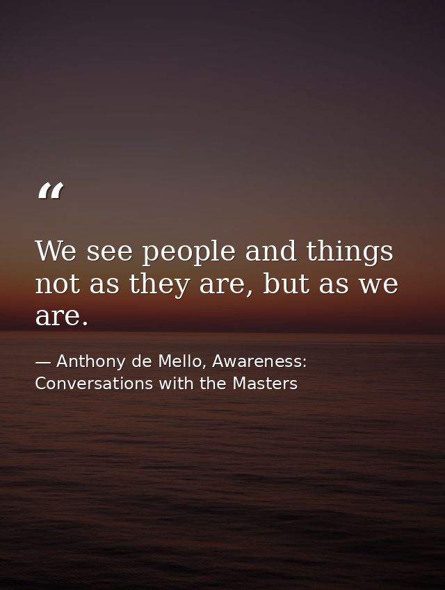 We see people and things not as they are, but as we are. — Anthony de Mello, Awareness: Conversations with the Masters