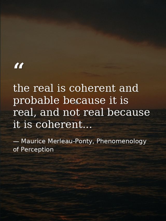 the real is coherent and probable because it is real, and not real because it is coherent... — Maurice Merleau-Ponty, Phenomenology of Perception