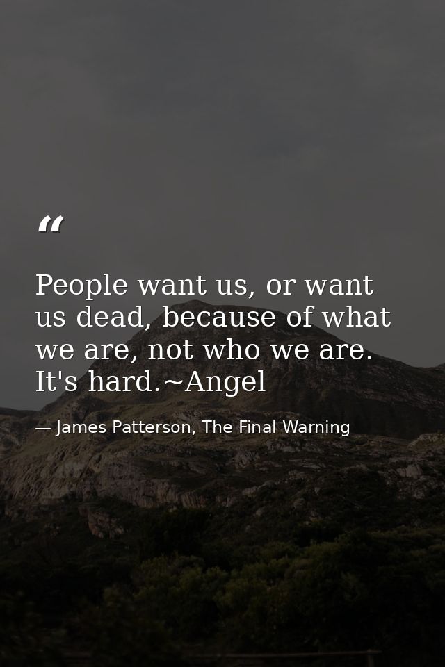 People want us, or want us dead, because of what we are, not who we are. It's hard.~Angel — James Patterson, The Final Warning