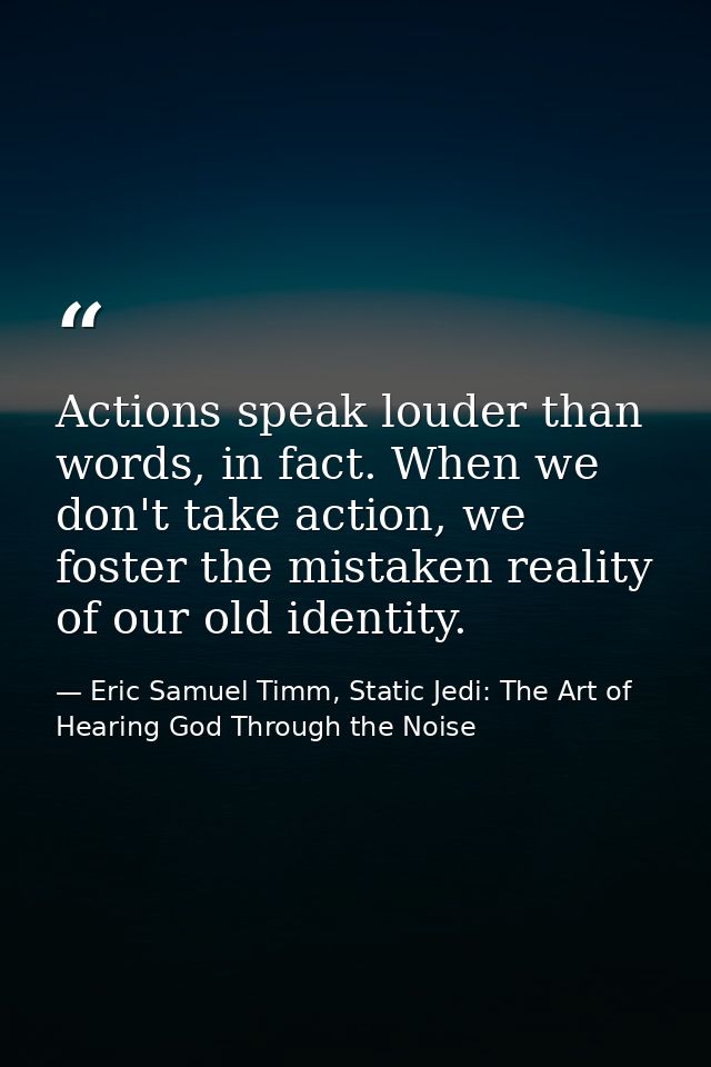 Actions speak louder than words, in fact. When we don't take action, we foster the mistaken reality of our old identity. — Eric Samuel Timm, Static Jedi: The Art of Hearing God Through the Noise
