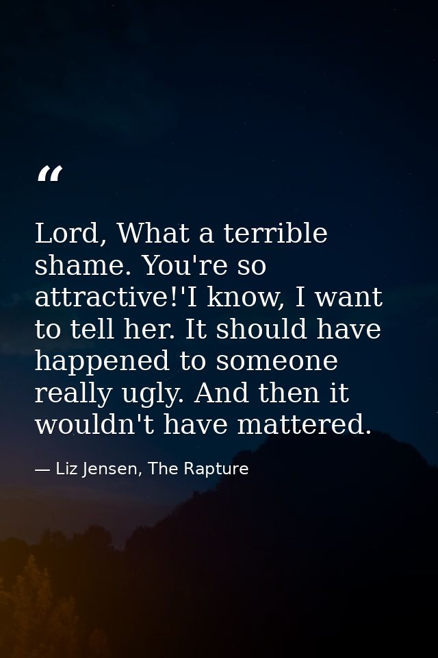 Lord, What a terrible shame. You're so attractive!'I know, I want to tell her. It should have happened to someone really — Liz Jensen, The Rapture