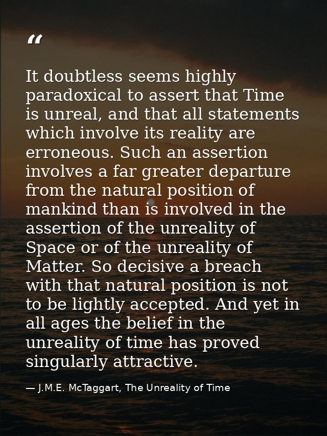 It doubtless seems highly paradoxical to assert that Time is unreal, and that all statements which involve its reality a — J.M.E. McTaggart, The Unreality of Time