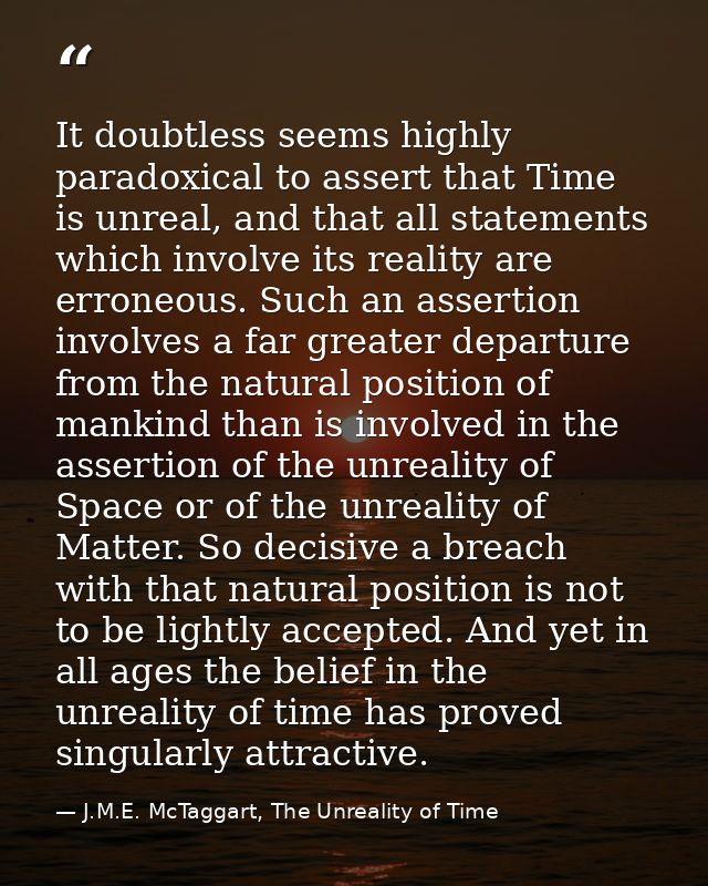 It doubtless seems highly paradoxical to assert that Time is unreal, and that all statements which involve its reality a — J.M.E. McTaggart, The Unreality of Time