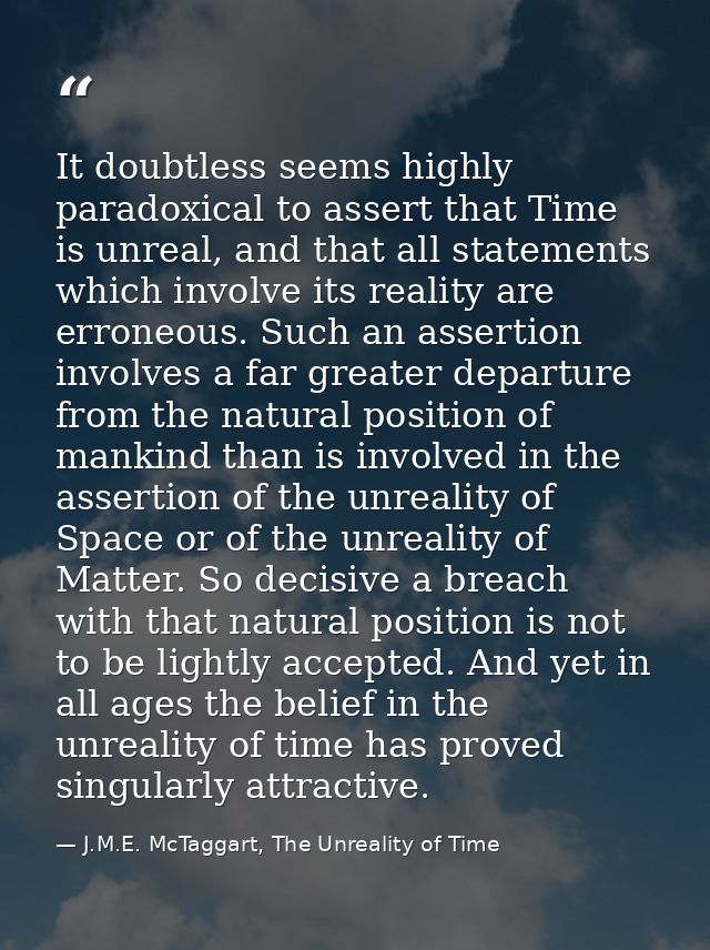 It doubtless seems highly paradoxical to assert that Time is unreal, and that all statements which involve its reality a — J.M.E. McTaggart, The Unreality of Time