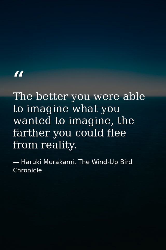The better you were able to imagine what you wanted to imagine, the farther you could flee from reality. — Haruki Murakami, The Wind-Up Bird Chronicle
