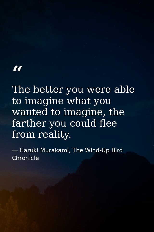 The better you were able to imagine what you wanted to imagine, the farther you could flee from reality. — Haruki Murakami, The Wind-Up Bird Chronicle
