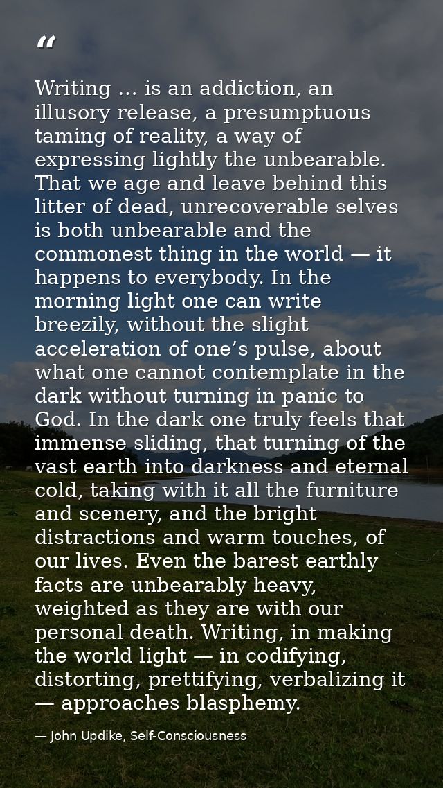 Writing … is an addiction, an illusory release, a presumptuous taming of reality, a way of expressing lightly the unbear — John Updike, Self-Consciousness