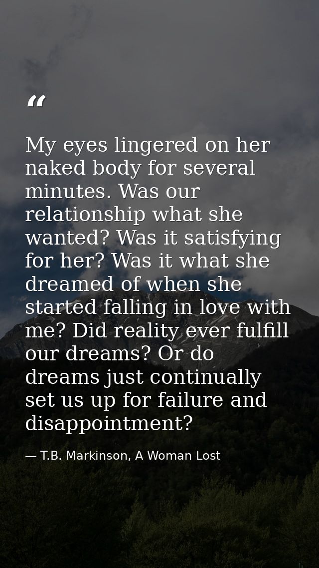My eyes lingered on her naked body for several minutes. Was our relationship what she wanted? Was it satisfying for her? — T.B. Markinson, A Woman Lost