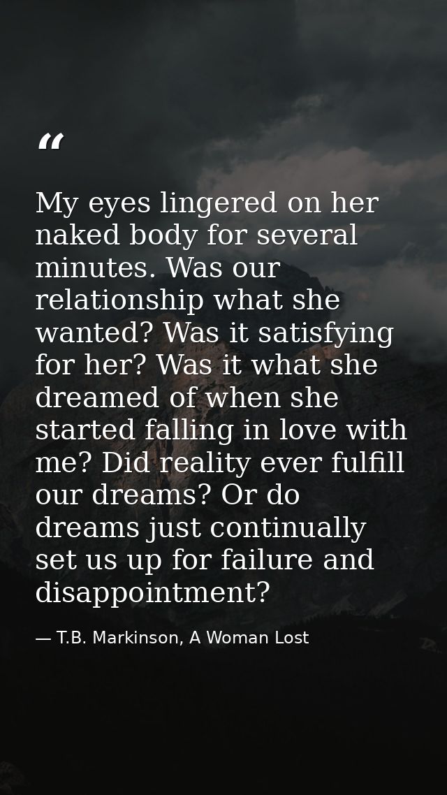 My eyes lingered on her naked body for several minutes. Was our relationship what she wanted? Was it satisfying for her? — T.B. Markinson, A Woman Lost
