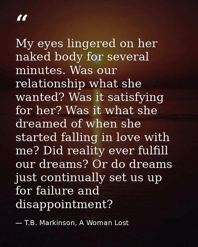 My eyes lingered on her naked body for several minutes. Was our relationship what she wanted? Was it satisfying for her? — T.B. Markinson, A Woman Lost