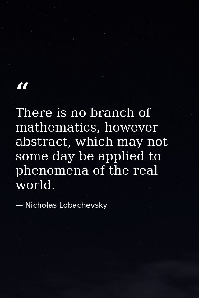 There is no branch of mathematics, however abstract, which may not some day be applied to phenomena of the real world. — Nicholas Lobachevsky
