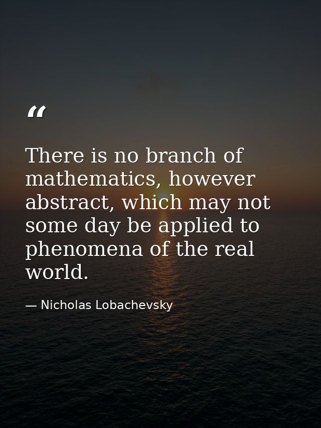There is no branch of mathematics, however abstract, which may not some day be applied to phenomena of the real world. — Nicholas Lobachevsky