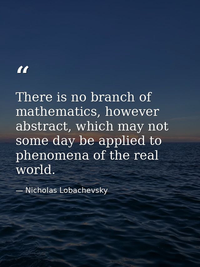 There is no branch of mathematics, however abstract, which may not some day be applied to phenomena of the real world. — Nicholas Lobachevsky