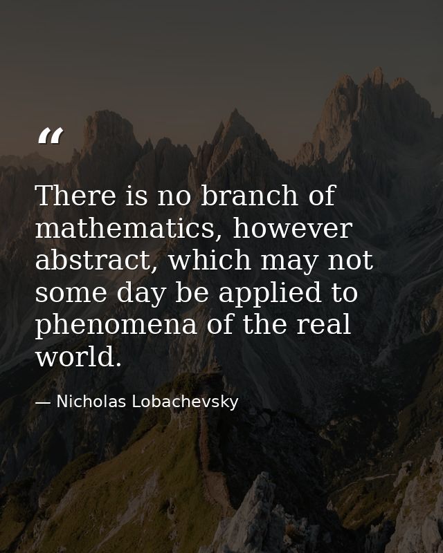 There is no branch of mathematics, however abstract, which may not some day be applied to phenomena of the real world. — Nicholas Lobachevsky