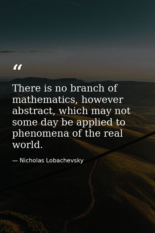 There is no branch of mathematics, however abstract, which may not some day be applied to phenomena of the real world. — Nicholas Lobachevsky