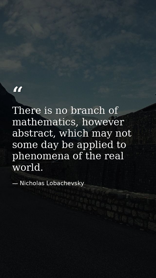 There is no branch of mathematics, however abstract, which may not some day be applied to phenomena of the real world. — Nicholas Lobachevsky