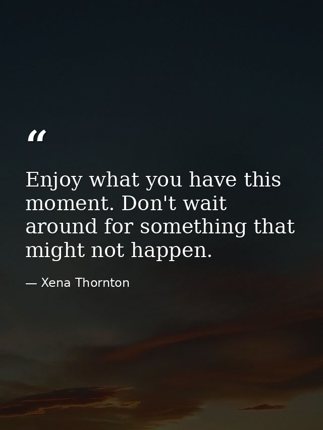 Enjoy what you have this moment. Don't wait around for something that might not happen. — Xena Thornton