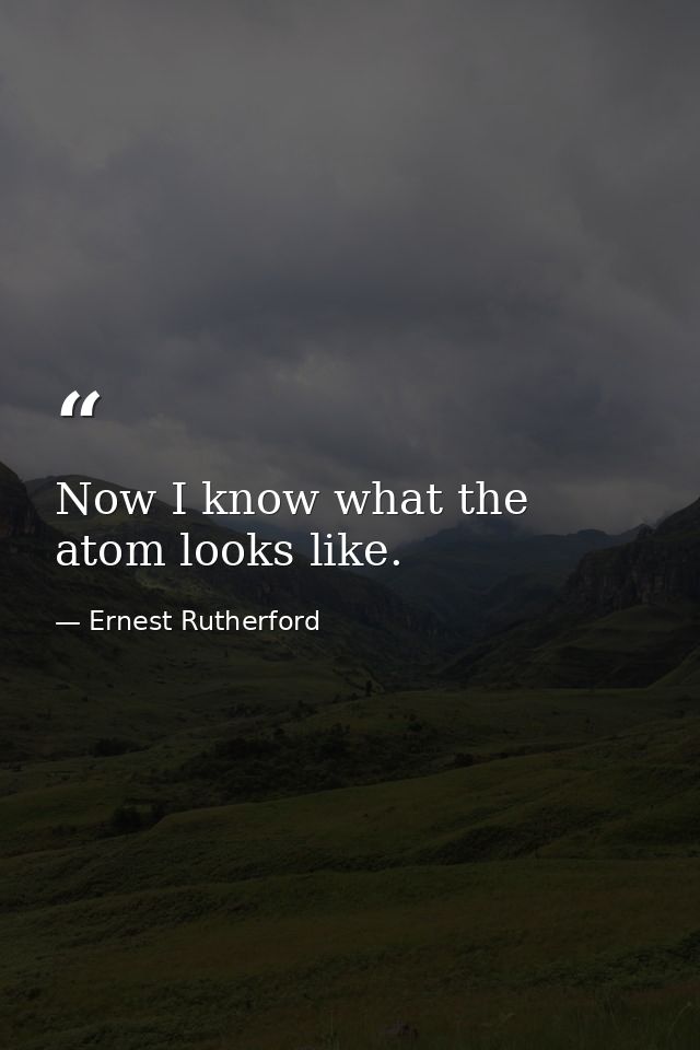 Now I know what the atom looks like. — Ernest Rutherford