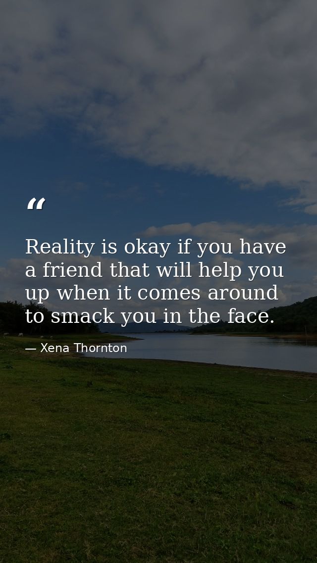 Reality is okay if you have a friend that will help you up when it comes around to smack you in the face. — Xena Thornton