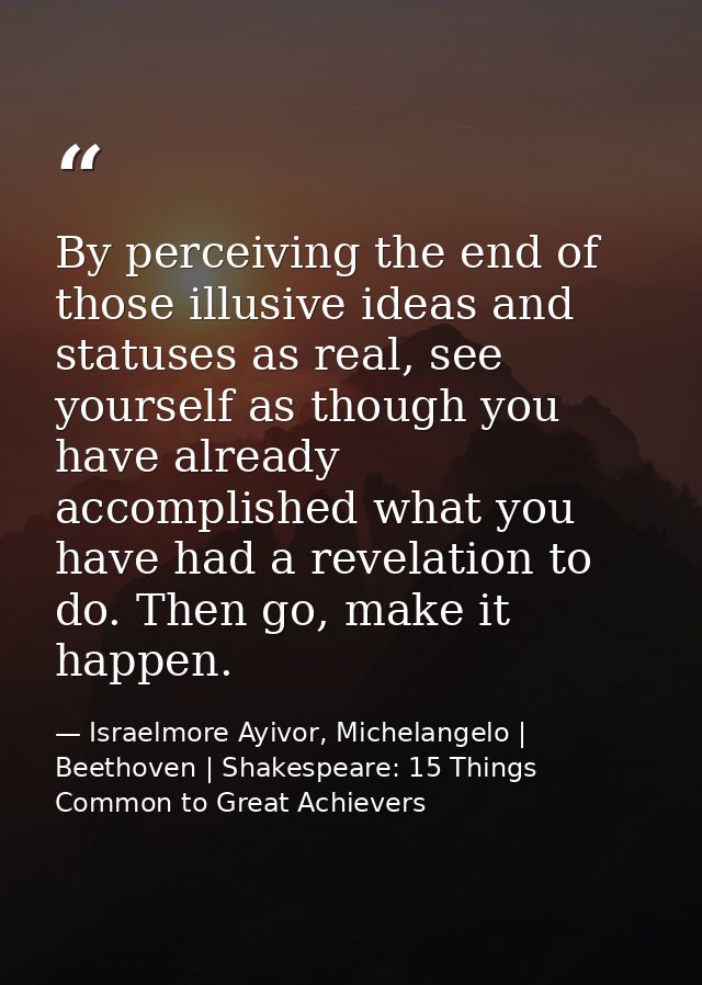 By perceiving the end of those illusive ideas and statuses as real, see yourself as though you have already accomplished — Israelmore Ayivor, Michelangelo | Beethoven | Shakespeare: 15 Things Common to Great Achievers