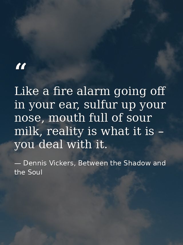 Like a fire alarm going off in your ear, sulfur up your nose, mouth full of sour milk, reality is what it is – you deal  — Dennis Vickers, Between the Shadow and the Soul