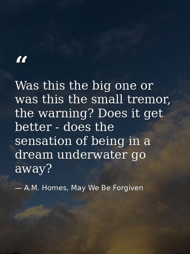 Was this the big one or was this the small tremor, the warning? Does it get better - does the sensation of being in a dr — A.M. Homes, May We Be Forgiven