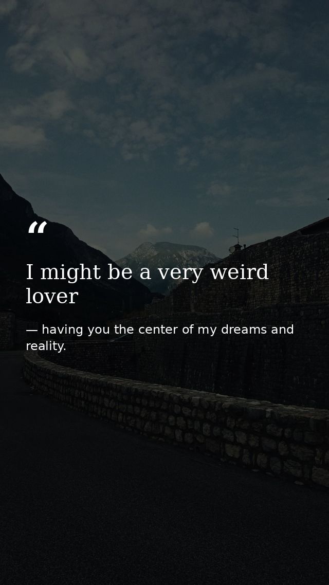 I might be a very weird lover — having you the center of my dreams and reality.