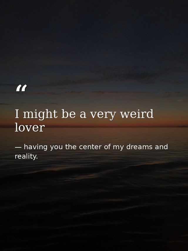 I might be a very weird lover — having you the center of my dreams and reality.