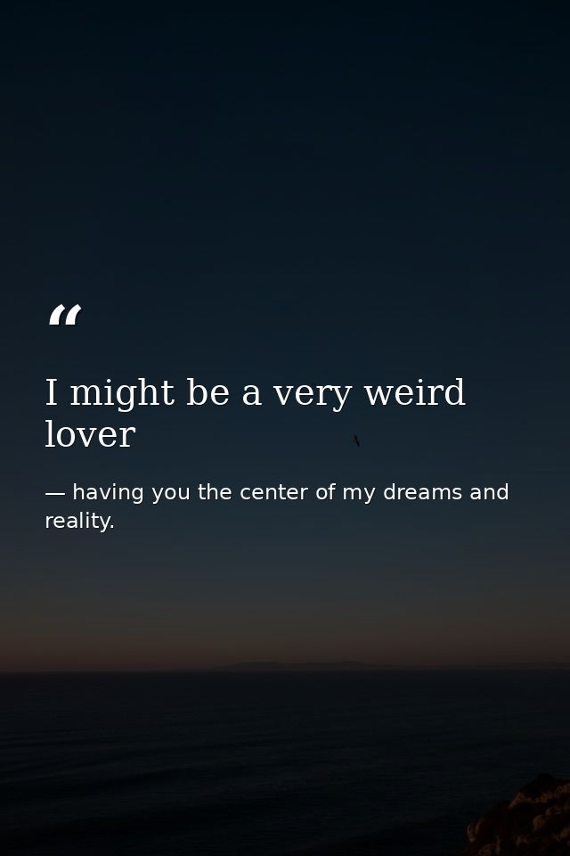 I might be a very weird lover — having you the center of my dreams and reality.