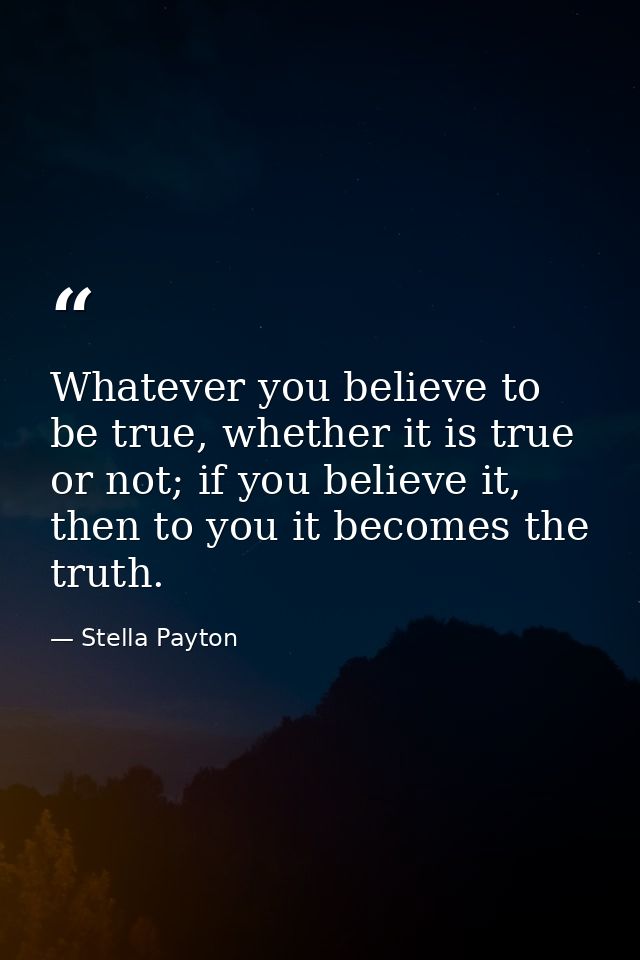 Whatever you believe to be true, whether it is true or not; if you believe it, then to you it becomes the truth. — Stella Payton