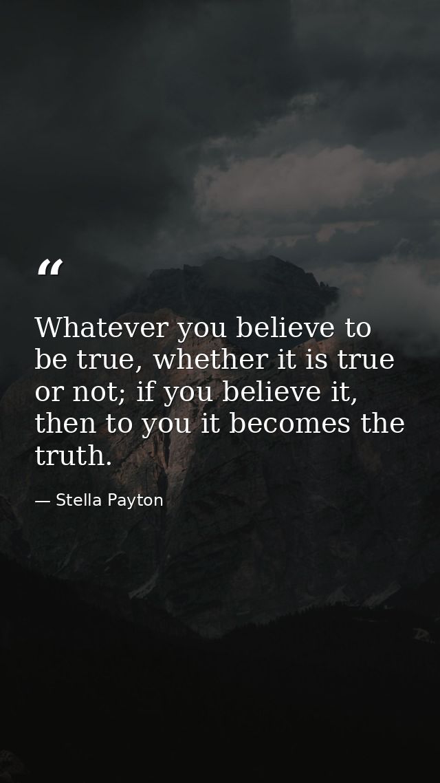 Whatever you believe to be true, whether it is true or not; if you believe it, then to you it becomes the truth. — Stella Payton