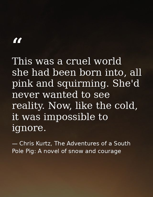 This was a cruel world she had been born into, all pink and squirming. She'd never wanted to see reality. Now, like the  — Chris Kurtz, The Adventures of a South Pole Pig: A novel of snow and courage