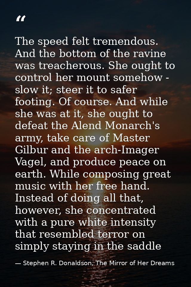 The speed felt tremendous. And the bottom of the ravine was treacherous. She ought to control her mount somehow - slow i — Stephen R. Donaldson, The Mirror of Her Dreams