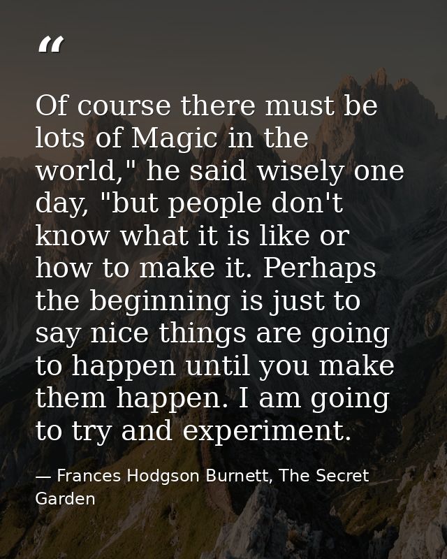 Of course there must be lots of Magic in the world," he said wisely one day, "but people don't know what it is like or h — Frances Hodgson Burnett, The Secret Garden