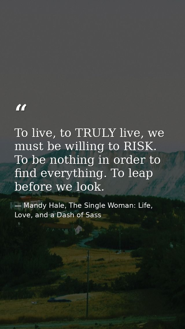 To live, to TRULY live, we must be willing to RISK. To be nothing in order to find everything. To leap before we look. — Mandy Hale, The Single Woman: Life, Love, and a Dash of Sass