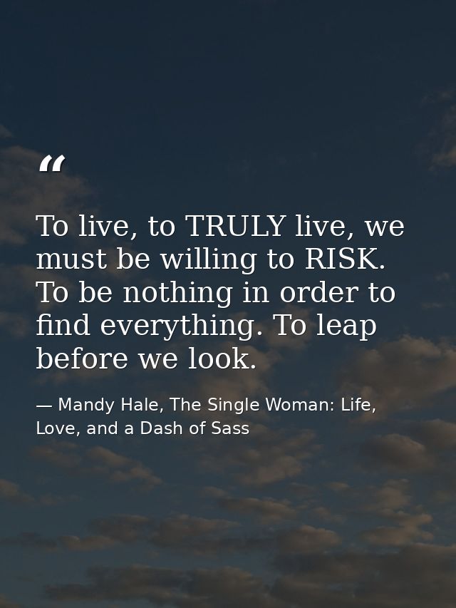 To live, to TRULY live, we must be willing to RISK. To be nothing in order to find everything. To leap before we look. — Mandy Hale, The Single Woman: Life, Love, and a Dash of Sass