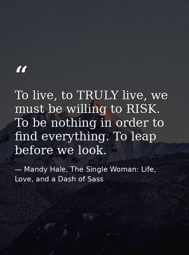 To live, to TRULY live, we must be willing to RISK. To be nothing in order to find everything. To leap before we look. — Mandy Hale, The Single Woman: Life, Love, and a Dash of Sass