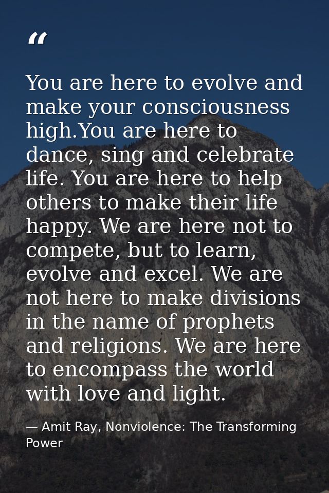 You are here to evolve and make your consciousness high.You are here to dance, sing and celebrate life. You are here to  — Amit Ray, Nonviolence: The Transforming Power