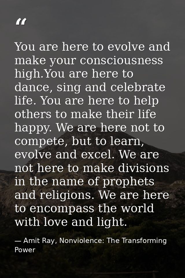 You are here to evolve and make your consciousness high.You are here to dance, sing and celebrate life. You are here to  — Amit Ray, Nonviolence: The Transforming Power