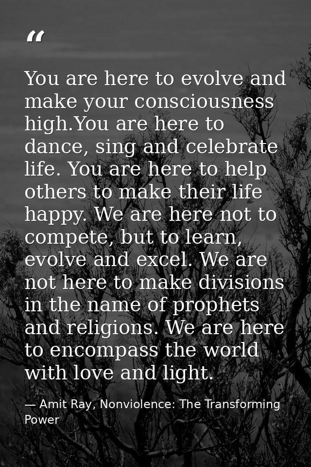 You are here to evolve and make your consciousness high.You are here to dance, sing and celebrate life. You are here to  — Amit Ray, Nonviolence: The Transforming Power