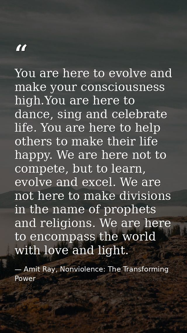 You are here to evolve and make your consciousness high.You are here to dance, sing and celebrate life. You are here to  — Amit Ray, Nonviolence: The Transforming Power