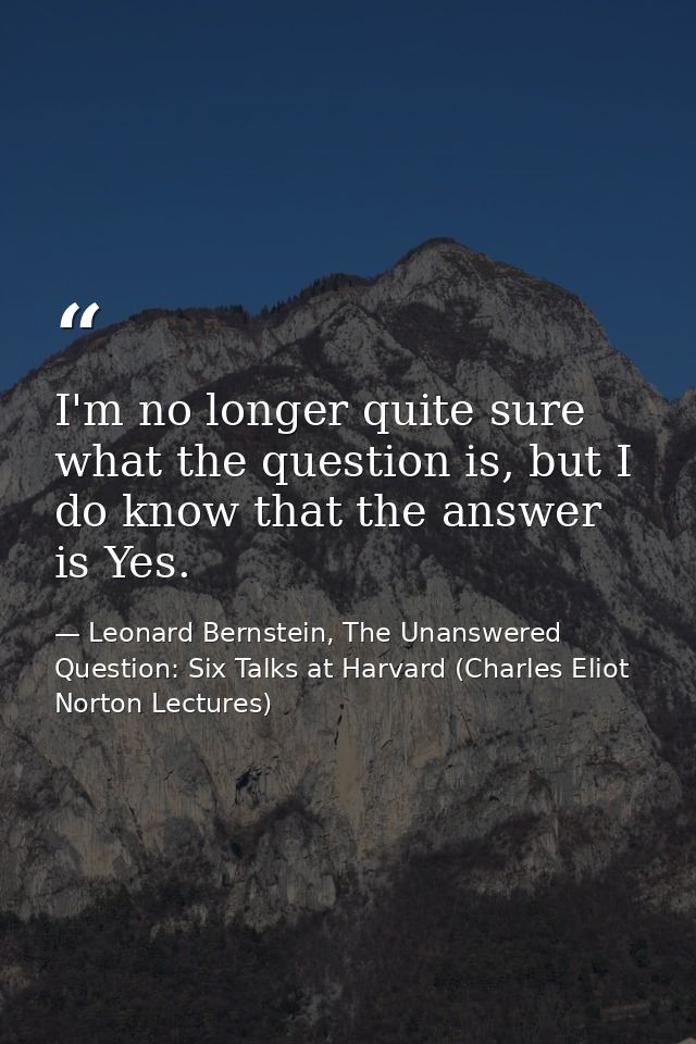 I'm no longer quite sure what the question is, but I do know that the answer is Yes. — Leonard Bernstein, The Unanswered Question: Six Talks at Harvard (Charles Eliot Norton Lectures)