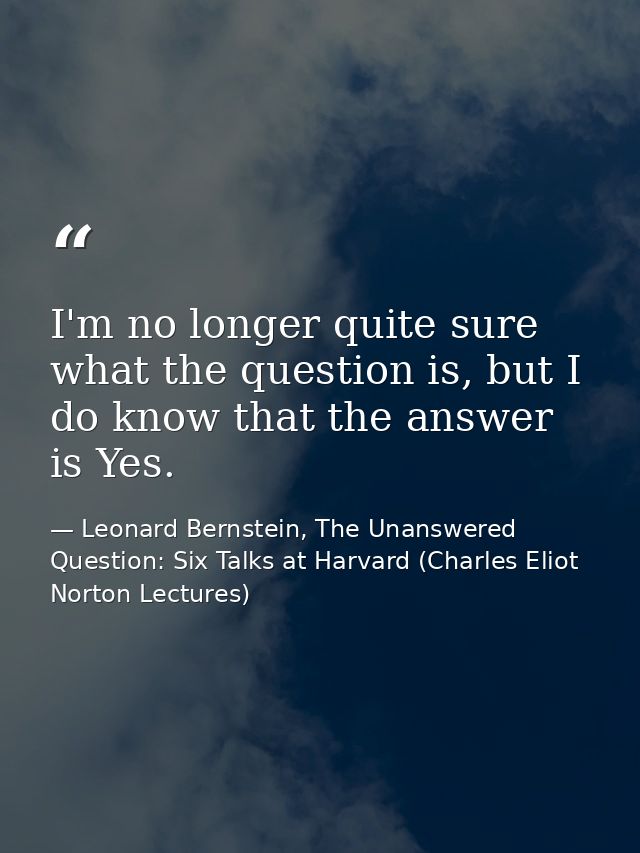 I'm no longer quite sure what the question is, but I do know that the answer is Yes. — Leonard Bernstein, The Unanswered Question: Six Talks at Harvard (Charles Eliot Norton Lectures)
