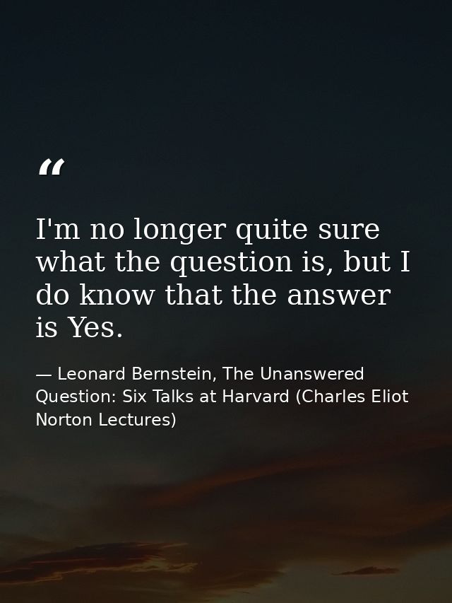 I'm no longer quite sure what the question is, but I do know that the answer is Yes. — Leonard Bernstein, The Unanswered Question: Six Talks at Harvard (Charles Eliot Norton Lectures)
