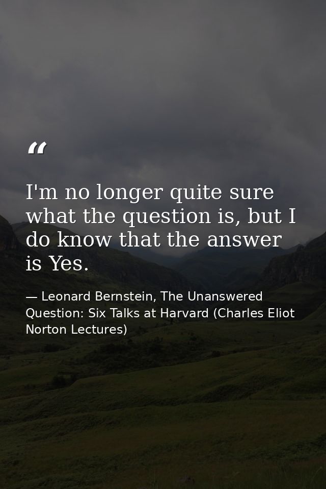 I'm no longer quite sure what the question is, but I do know that the answer is Yes. — Leonard Bernstein, The Unanswered Question: Six Talks at Harvard (Charles Eliot Norton Lectures)